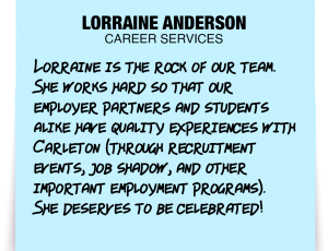 A note about Lorraine Anderson: 'Lorraine is the rock of our team. She works hard so that our employer partners and students alike have quality experiences with Carleton (through recruitment events, job shadow, and other important employment programs). She deserves to be celebrated!'