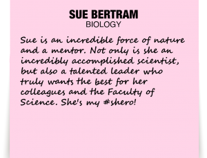 A note about Sue Bertram: 'Sue is an incredible force of nature and a mentor. Not only is she an incredibly accomplished scientist, but also a talented leader who truly wants the best for her colleagues and the Faculty of Science. She's my #shero!'