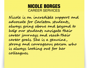 A note about Nicole Borges: Nicole is an incredible support and advocate for Carleton students, always going above and beyond to help our students navigate their career journeys and reach their career goals. She is a genuine, strong and courageous person who is always looking out for her colleagues.