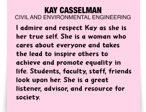 A note about Kay Casselman: 'I admire and respect Kay as she is her true self. She is a woman who cares about everyone and takes the lead to inspire others to achieve and promote equality in life. Students, faculty, staff, friends look upon her. She is a great listener, advisor, and resource for society. '