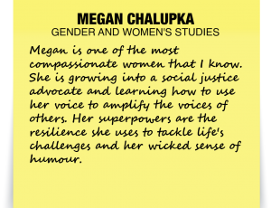 A note about Megan Chalupka: 'Megan is one of the most compassionate women that I know. She is growing into a social justice advocate and learning how to use her voice to amplify the voices of others. Her superpowers are the resilience she uses to tackle life's challenges and her wicked sense of humour.'