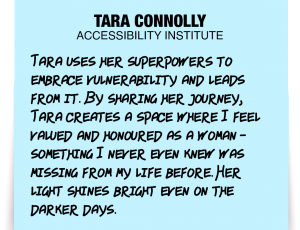 A note about Tara Connolly: 'Tara uses her superpowers to embrace vulnerability and leads from it. By sharing her journey, Tara creates a space where I feel valued and honoured as a woman - something I never even knew was missing from my life before. Her light shines bright even on the darker days.'