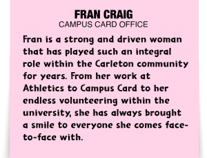 A note about Fran Craig: 'Fran is a strong and driven woman that has played such an integral role within the Carleton community for years. From her work at Athletics to Campus Card to her endless volunteering within the university, she has always brought a smile to everyone she comes face to face with.'