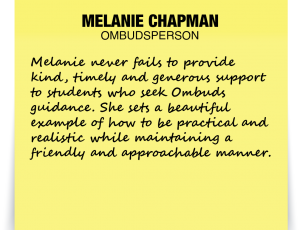 A note about Melanie Chapman: 'Melanie never fails to provide kind, timely and generous support to students who seek Ombuds guidance. She sets a beautiful example of how to be practical and realistic while maintaining a friendly and approachable manner.'