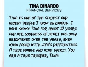 A note about Tina DiNardo: 'Tina is one of the kindest and nicest people I know on campus. I have known Tina for about 10 years and her goodness of heart has only brightened over the years, even when faced with life's difficulties. A true humble and kind spirit. You are a true trooper, Tina!'