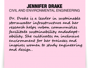 A note about Jennifer Drake: 'Dr. Drake is a leader in sustainable stormwater infrastructure and her research helps urban communities facilitate sustainability and adaptability. She cultivates an inclusive environment for her trainees and inspires women to study engineering and design.'