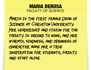 A note about Maria DeRosa: 'Maria is the first female Dean of Science at Carleton University. Her leadership and vision for the faculty is second to none, and her warmth, kindness, and openness of character make her a true inspiration for students, faculty and staff alike.'