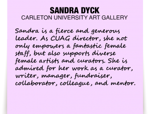 A note about Sandra Dyck: 'Sandra is a fierce and generous leader. As CUAG director, she not only empowers a fantastic female staff, but also supports diverse female artists and curators. She is admired for her work as a curator, writer, manager, fundraiser, collaborator, colleague, and mentor.'