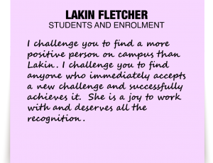 A note about Lakin Fletcher: 'I challenge you to find a more positive person on campus than Lakin. I challenge you to find anyone who immediately accepts a new challenge and successfully achieves it. She is a joy to work with and deserves all the recognition.'