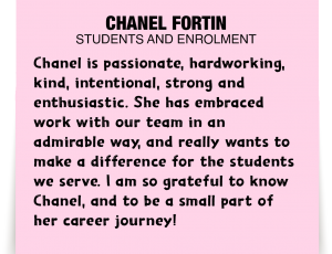 A note about Chanel Fortin: 'Chanel is passionate, hardworking, kind, intentional, strong and enthusiastic. She has embraced work with our team in an admirable way, and really wants to make a difference for the students we serve. I am so grateful to know Chanel, and to be a small part of her career journey!'