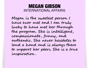 A note about Megan Gibson: 'Megan is the sweetest person I have ever met and I am truly lucky to have met her through the program. She is intelligent, compassionate, funny, and authentic. She never hesitates to lend a hand and is always there to support her peers. She is a true inspiration.'