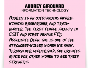 A note about Audrey Girouard: 'Audrey is an outstanding award-winning researcher and trailblazer. The first female faculty in CSIT and first female FED Associate Dean, she is one of the strongest-willed women we know. Through her leadership, she creates space for other women to see their strengths.'