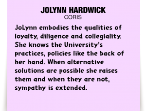 A note about JoLynn Hardwick: 'JoLynn embodies the qualities of loyalty, diligence and collegiality. She knows the University's practices, policies like the back of her hand. When alternative solutions are possible she raises them and when they are not, sympathy is extended.'