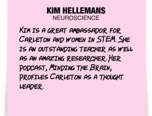 A note about Kim Hellemans: 'Kim is a great ambassador for Carleton and women in STEM. She is an outstanding teacher as well as an amazing researcher. Her podcast, Minding the Brain, profiles Carleton as a thought leader.'