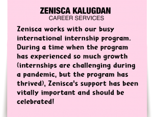 A note about Zenisca Kalugdan: 'Zenisca works with our busy international internship program. During a time when the program has experienced so much growth (internships are challenging during a pandemic, but the program has thrived), Zenisca's support has been vitally important and should be celebrated!'