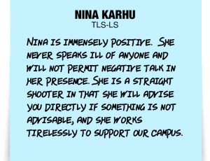 A note about Nina Karhu: 'Nina is immensely positive. She never speaks ill of anyone and will not permit negative talk in her presence. She is a straight shooter in that she will advise you directly if something is not advisable, and she works tirelessly to support our campus.'