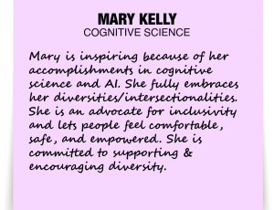 A note about Mary Kelly: 'Mary is inspiring because of her accomplishments in cognitive science and AI. She fully embraces her diversities/intersectionalities. She is an advocate for inclusivity and lets people feel comfortable, safe, and empowered. She is committed to supporting & encouraging diversity.'