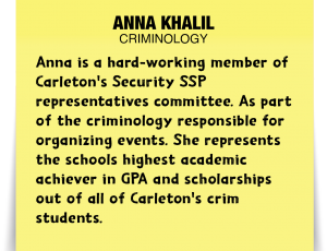 A note about Anna Khalil: 'Anna is a hard-working member of Carleton's Security SSP representatives committee. As part of the criminology responsible for organizing events. She represents the schools highest academic achiever in GPA and scholarships out of all of Carleton's crim students.'