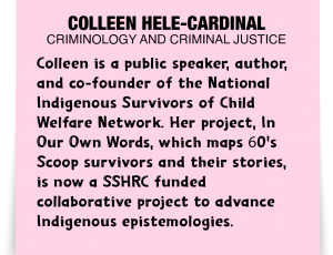 A note about Colleen Hele-Cardinal: 'Colleen is a public speaker, author, and co-founder of the National Indigenous Survivors of Child Welfare Network. Her project, In Our Own Words, which maps 60's Scoop survivors and their stories, is now a SSHRC funded collaborative project to advance Indigenous epistemologies.'