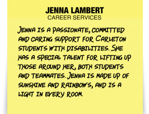 A note about Jenna Lambert: 'Jenna is a passionate, committed and caring support for Carleton students with disabilities. She has a special talent for lifting up those around her, both students and teammates. Jenna is made up of sunshine and rainbows, and is a light in every room.'