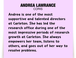 A note about Andrea Lawrance: 'Andrea is one of the most supportive and talented directors at Carleton. She has led the research office during one of the most impressive periods of research growth at Carleton. She always empowers her team, listens to others, and goes out of her way to resolve problems.'