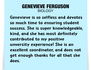 A note about Genevieve Ferguson: 'Genevieve is so selfless and devotes so much time to ensuring student success. She is super knowledgeable, kind, and she has most definitely contributed to my positive unversity experience! She is an excellent coordinator, and does not get enough thanks for all that she does.'