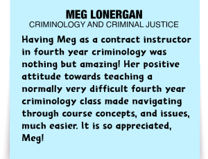 A note about Meg Lonergan: 'Having Meg as a contract instructor in fourth year criminology was nothing but amazing! Her positive attitude towards teaching a normally very difficult fourth year criminology class made navigating through course concepts, and issues, much easier. It is so appreciated, Meg!'