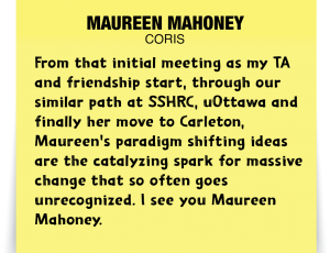 A note about Maureen Mahoney: 'From that initial meeting as my TA and friendship start, through our similar path at SSHRC, uOttawa and finally her move to Carleton, Maureen's paradigm shifting ideas are the catalyzing spark for massive change that so often goes unrecognized. I see you Maureen Mahoney.'