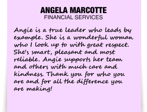 A note about Angela Marcotte: 'Angie is a true leader who leads by example. She is a wonderful woman who I look up to with great respect. She's smart, pleasant and most reliable. Angie supports her team and others with much care and kindness. Thank you for who you are and for all the difference you are making!'