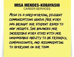 A note about Misa Mendes-Kobayashi: 'Misa is a hard-working, diligent communications genius. Her work has brought our student reach to new heights. She balances her incredible work ethic with her unshakeable ability to be friendly, compassionate, and accommodating to everyone on our team.'