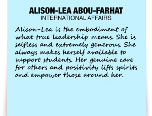 A note about Alison-Lea Abou-Farhat: 'Alison-Lea is the embodiment of what true leadership means. She is selfless and extremely generous. She always makes herself available to support students. Her genuine care for others and positivity lifts spirits and empower those around her.'