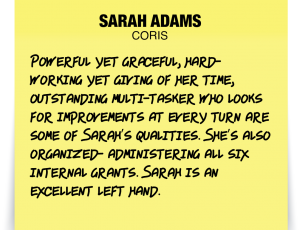 A note about Sarah Adams: Powerful yet graceful, hard-working yet giving of her time, outstanding multi-tasker who looks for improvements at every turn are some of Sarah’s qualities. She’s also organized- administering all six internal grants. Sarah is an excellent left hand.