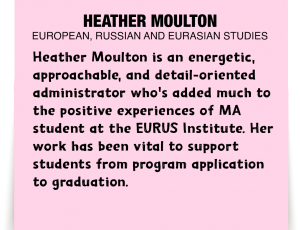 A note about Heather Moulton: 'Heather Moulton is an energetic, approachable, and detail-oriented administrator who's added much to the positive experiences of MA student at the EURUS Institute. Her work has been vital to support students from program application to graduation.'