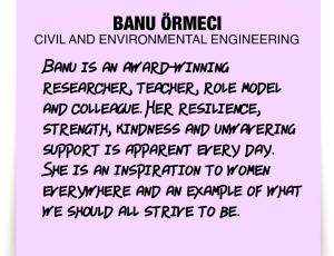 A note about Banu Örmeci: 'Banu is an award-winning researcher, teacher, role model and colleague. Her resilience, strength, kindness and unwavering support is apparent every day. She is an inspiration to women everywhere and an example of what we should all strive to be. '