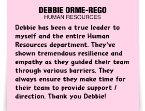 A note about Debbie Orme-Rego: 'Debbie has been a true leader to myself and the entire Human Resources department. They've shown tremendous resilience and empathy as they guided their team through various barriers. They always ensure they make time for their team to provide support/direction. Thank you Debbie!'