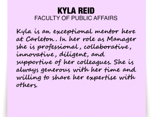 A note about Kyla Reid: 'Kyla is an exceptional mentor here at Carleton. In her role as Manager she is professional, collaborative, innovative, diligent, and supportive of her colleagues. She is always generous with her time and willing to share her expertise with others.'