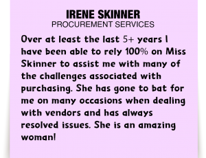 A note about Irene Skinner: 'Over at least the last 5+ years I have been able to rely 100% on Miss Skinner to assist me with many of the challenges associated with purchasing. She has gone to bat for me on many occasions when dealing with vendors and has always resolved issues. She is an amazing woman!'