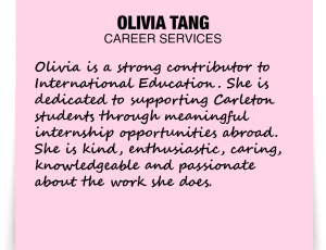 A note about Olivia Tang: 'Olivia is a strong contributor to International Education. She is dedicated to supporting Carleton students through meaningful internship opportunities abroad. She is kind, enthusiastic, caring, knowledgeable and passionate about the work she does.'