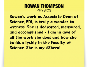 A note about Rowan Thompson: 'Rowan's work as Associate Dean of Science, EDI, is truly a wonder to witness. She is dedicated, measured, and accomplished - I am in awe of all the work she does and how she builds allyship in the Faculty of Science. She is my #Shero!'