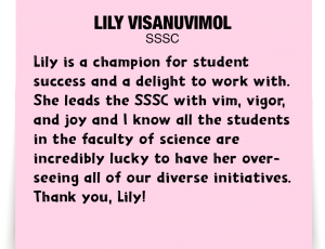 A note about Lily Visanuvimol: ''Lily is a champion for student success and a delight to work with. She leads the SSSC with vim, vigor, and joy and I know all the students in the faculty of science are incredibly lucky to have her overseeing all of our diverse initiatives. Thank you, Lily!