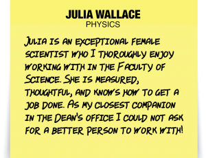 A note about Julia Wallace: 'Julia is an exceptional female scientist who I thoroughly enjoy working with in the Faculty of Science. She is measured, thoughtful, and knows how to get a job done. As my closest companion in the Dean's office I could not ask for a better person to work with!'