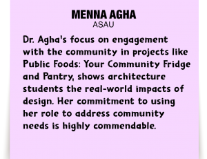 A note about Menna Agha: Dr. Agha's focus on engagement with the community in projects like Public Foods: Your Community Fridge and Pantry, shows architecture students the real-world impacts of design. Her commitment to using her role to address community needs is highly commendable.