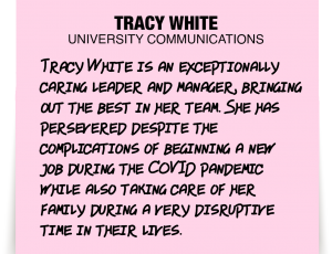 A note about Tracy White: 'Tracy White is an exceptionally caring leader and manager, bringing out the best in her team. She has persevered despite the complications of beginning a new job during the COVID pandemic while also taking care of her family during a very disruptive time in their lives.'