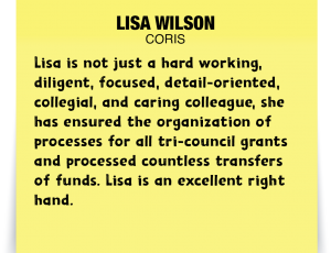 A note about Lisa Wilson: 'Lisa is not just a hard working, diligent, focused, detail-oriented, collegial, and caring colleague, she has ensured the organization of processes for all tri-council grants and processed countless transfers of funds. Lisa is an excellent right hand.'