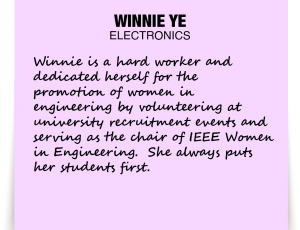 A note about Winnie Ye: 'Winnie is a hard worker and dedicated herself for the promotion of women in engineering by volunteering at university recruitment events and serving as the chair of IEEE Women in Engineering. She always puts her students first.'