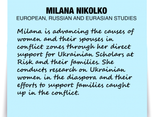 A note about Milana Nikolo: 'Milana is advancing the causes of women and their spouses in conflict zones through her direct support for Ukrainian Scholars at Risk and their families. She conducts research on Ukrainian women in the diaspora and their efforts to support families caught up in the conflict.'