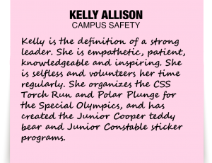 A note about Kelly Allison: 'Kelly is the definition of a strong leader. She is empathetic, patient, knowledgeable and inspiring. She is selfless and volunteers her time regularly. She organizes the CSS Torch Run and Polar Plunge for the Special Olympics, and has created the Junior Cooper teddy bear and Junior Constable sticker programs.'