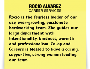 A note about Rocio Alvarez: Rocio is the fearless leader of our busy, ever-growing, passionate, hardworking team. She guides our large department with intentionality, kindness, warmth and professionalism. Co-op and Careers is blessed to have a caring, supportive, strong woman leading our team!